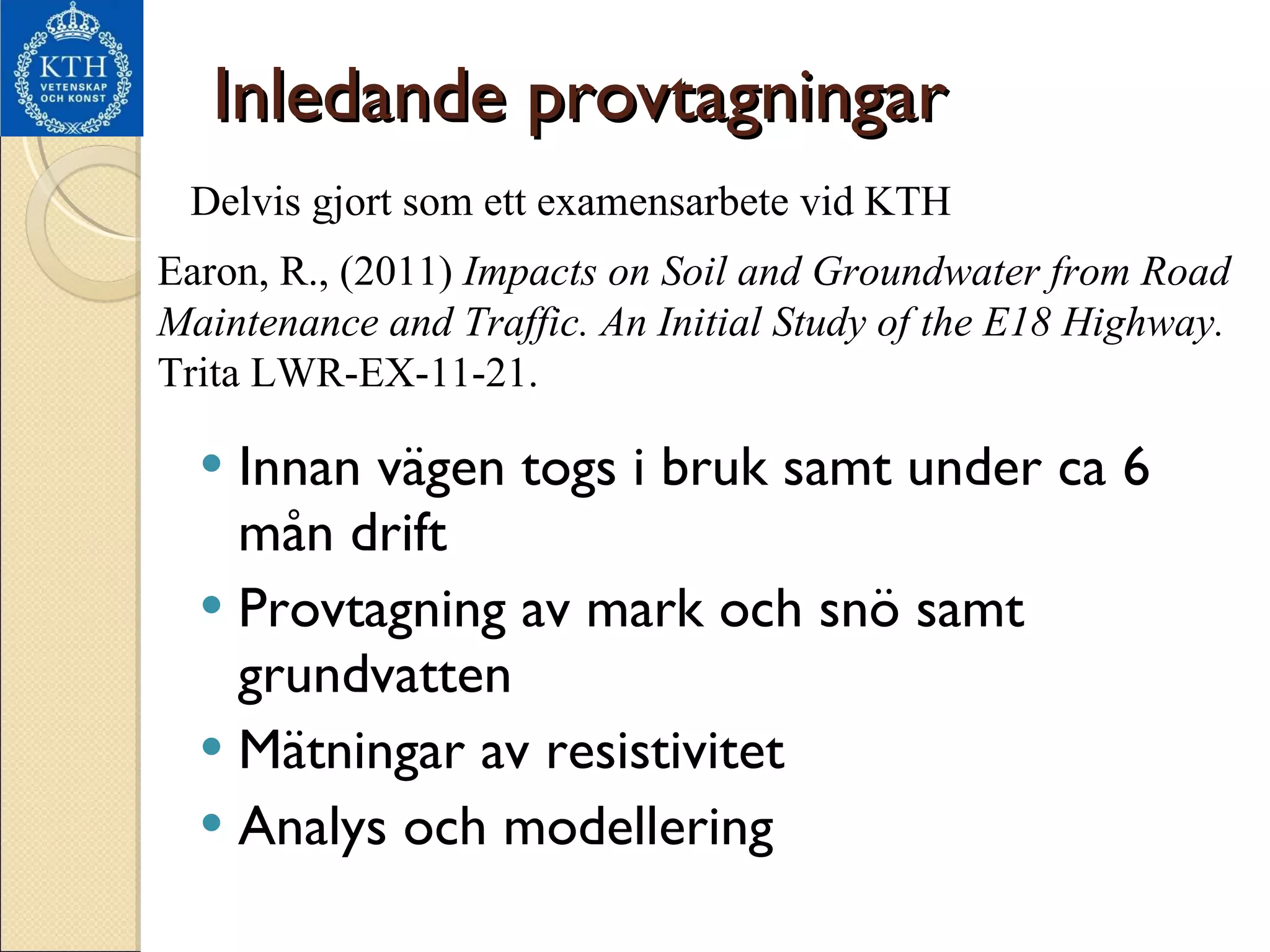 Inledande provtagningar Innan vägen togs i bruk samt under ca 6 mån drift Provtagning av mark och snö samt grundvatten Mätningar av resistivitet Analys och modellering Delvis gjort som ett examensarbete vid KTH Earon, R., (2011)  Impacts on Soil and Groundwater from Road Maintenance and Traffic. An Initial Study of the E18 Highway.  Trita LWR-EX-11-21.  