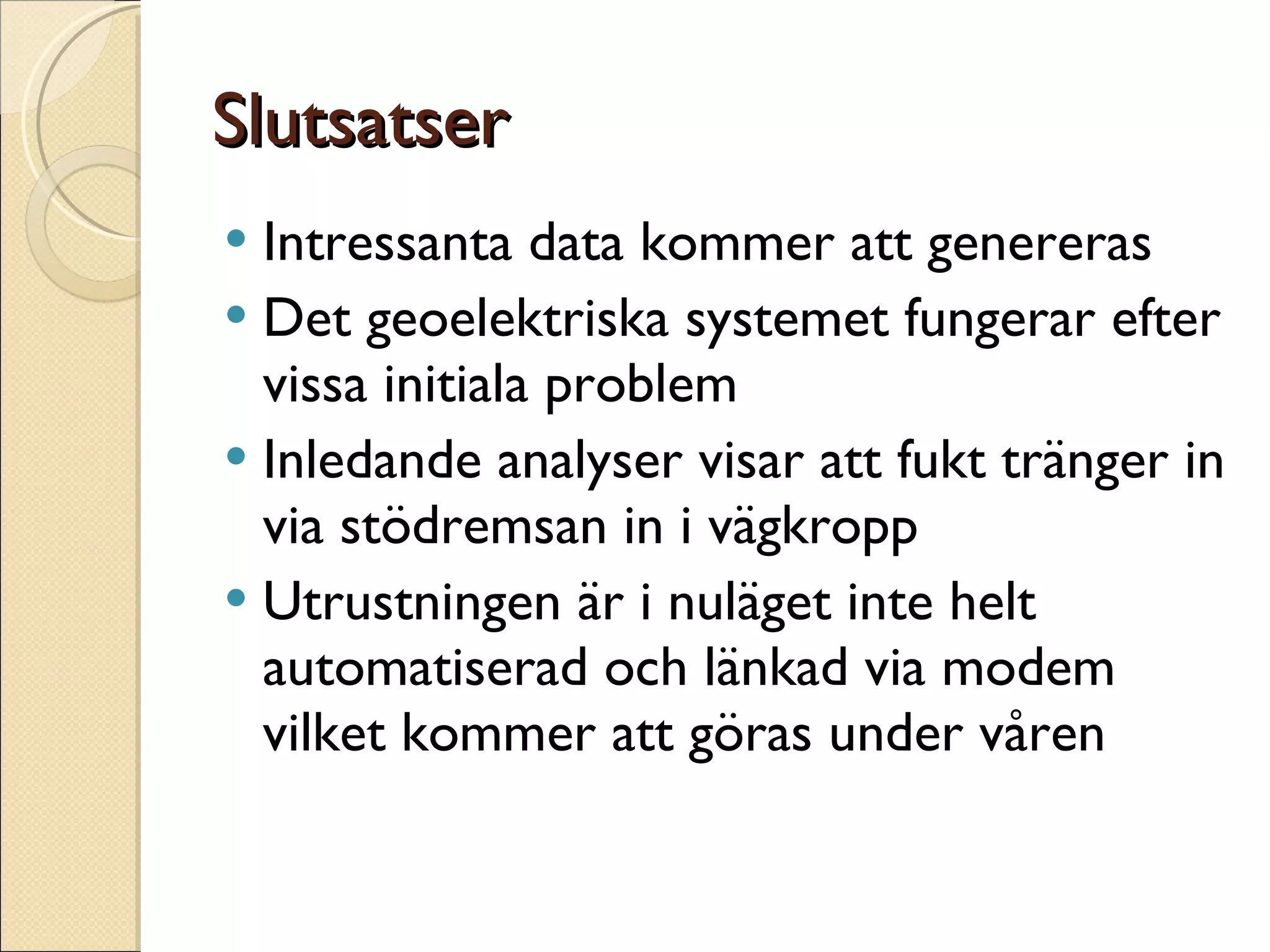 Slutsatser Intressanta data kommer att genereras Det geoelektriska systemet fungerar efter vissa initiala problem Inledande analyser visar att fukt tränger in via stödremsan in i vägkropp Utrustningen är i nuläget inte helt automatiserad och länkad via modem vilket kommer att göras under våren 