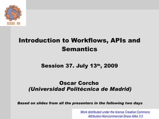 Introduction to Workflows, APIs and
             Semantics

            Session 37. July 13th, 2009


               Oscar Corcho
     (Universidad Politécnica de Madrid)

Based on slides from all the presenters in the following two days

                                Work distributed under the license Creative Commons
                                     Attribution-Noncommercial-Share Alike 3.0
 