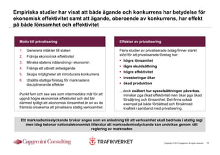 Empiriska studier har visat att både ägande och konkurrens har betydelse för
ekonomisk effektivitet samt att ägande, oberoende av konkurrens, har effekt
på både lönsamhet och effektivitet


  Motiv till privatisering                                 Effekter av privatisering

  1.   Generera intäkter till staten                       Flera studier av privatiserade bolag finner starkt
  2.   Främja ekonomisk effektivitet                       stöd för att privatiserade företag har:

  3.   Minska statens inblandning i ekonomin                 högre lönsamhet
                                                             lägre skuldsättning
  4.   Främja ett utbrett aktieägande
                                                             högre effektivitet
  5.   Skapa möjligheter att introducera konkurrens
                                                             investeringar ökar
  6.   Utsätta statliga företag för marknadens
       disciplinerande effekter                              ökad produktion

                                                           …dock osäkert hur sysselsättningen påverkas,
  Punkt fem och sex ses som intermediära mål för att        minskar pga ökad effektivitet men ökar pga ökad
  uppnå högre ekonomisk effektivitet och det blir           försäljning och lönsamhet. Det finns också
  därmed tydligt att ekonomisk lönsamhet är en av de        exempel på både förbättrad och försämrad
  främsta orsakerna att privatisera statlig verksamhet.     kvalitet i samband med privatisering.


   Ett marknadsmisslyckande brukar anges som en anledning till att verksamhet skall bedrivas i statlig regi
      men idag betonar nationalekonomisk litteratur att marknadsmisslyckande kan undvikas genom rätt
                                         reglering av marknaden


                                                                                       Copyright © 2010 Capgemini. All rights reserved.   10
 