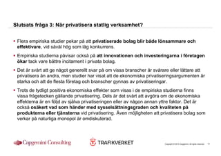 Slutsats fråga 3: När privatisera statlig verksamhet?


 Flera empiriska studier pekar på att privatiserade bolag blir både lönsammare och
 effektivare, vid såväl hög som låg konkurrens.
 Empiriska studierna påvisar också på att innovationen och investeringarna i företagen
 ökar tack vare bättre incitament i privata bolag.
 Det är svårt att ge något generellt svar på om vissa branscher är svårare eller lättare att
 privatisera än andra, men studier har visat att de ekonomiska privatiseringsargumenten är
 starka och att de flesta företag och branscher gynnas av privatiseringar.
 Trots de tydligt positiva ekonomiska effekter som visas i de empiriska studierna finns
 vissa frågetecken gällande privatisering. Dels är det svårt att avgöra om de ekonomiska
 effekterna är en följd av själva privatiseringen eller av någon annan yttre faktor. Det är
 också osäkert vad som händer med sysselsättningsgraden och kvaliteten på
 produkterna eller tjänsterna vid privatisering. Även möjligheten att privatisera bolag som
 verkar på naturliga monopol är omdiskuterad.




                                                                        Copyright © 2010 Capgemini. All rights reserved.   11
 