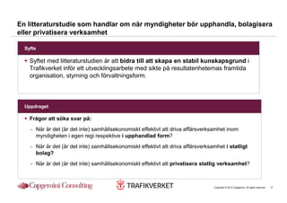 En litteraturstudie som handlar om när myndigheter bör upphandla, bolagisera
eller privatisera verksamhet

  Syfte

    Syftet med litteraturstudien är att bidra till att skapa en stabil kunskapsgrund i
    Trafikverket inför ett utvecklingsarbete med sikte på resultatenheternas framtida
    organisation, styrning och förvaltningsform.



  Uppdraget

    Frågor att söka svar på:
    - När är det (är det inte) samhällsekonomiskt effektivt att driva affärsverksamhet inom
      myndigheten i egen regi respektive i upphandlad form?
    - När är det (är det inte) samhällsekonomiskt effektivt att driva affärsverksamhet i statligt
      bolag?
    - När är det (är det inte) samhällsekonomiskt effektivt att privatisera statlig verksamhet?



                                                                                  Copyright © 2010 Capgemini. All rights reserved.   2
 