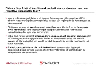 Slutsats fråga 1: När driva affärsverksamhet inom myndigheten i egen regi
respektive i upphandlad form?


 Inget som hindrar myndigheterna att lägga ut förvaltningsuppgifter på privata aktörer,
 däremot måste myndighetsutövning ha stöd av lagar och regering för att kunna läggas ut
 på entreprenad.
 För tjänster som går att specificera och kvantifiera samt där det finns en fungerande
 privat marknad har flera undersökningar visat på ökad effektivitet och minskade
 kostnader då de har lagts ut på entreprenad.
 Det är dock mycket viktigt att entreprenörens kompetens och seriositet bedöms under
 upphandlingar för att i möjligaste mån undvika att leverantören misslyckas med att
 leverera sitt åtagande vilket kan leda till minskat förtroende för svenska myndigheter och
 ökade kostnader.
 Transaktionskostnaderna bör tas i beaktande när verksamheten lägg ut på
 entreprenad. Dessa bör vara lägre än effektivitetsvinsterna för att upphandlingen av
 entreprenaden ska vara lönsam.




                                                                        Copyright © 2010 Capgemini. All rights reserved.   4
 