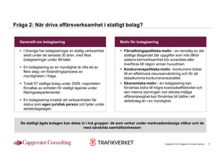 Fråga 2: När driva affärsverksamhet i statligt bolag?


  Generellt om bolagisering                               Motiv för bolagisering

    I Sverige har bolagiseringar av statlig verksamhet       Förvaltningspolitiska motiv - en renodlig av det
    skett under de senaste 30 åren, med flest                statliga åtagandet där uppgifter som inte tillhör
    bolagiseringar under 90-talet.                           statens kärnverksamhet bör avvecklas eller
                                                             överföras till någon annan huvudman.
    En bolagisering av en myndighet är ofta ett av
                                                             Konkurrenspolitiska motiv –konkurrens bidrar
    flera steg i en förändringsprocess av
                                                             till en effektivare resursanvändning och för att
    myndigheten i fråga.
                                                             åstadkomma konkurrensneutralitet.
    Totalt 57 statliga bolag under 2009, majoriteten         Ekonomiska motiv - en bolagisering kan
    förvaltas av enheten för statligt ägande under           förväntas bidra till högre kostnadseffektivitet och
    Näringsdepartementet.                                    den interna styrningen mot största möjliga
                                                             affärsmässighet kan förväntas bli bättre i ett
    En bolagisering innebär att verksamheten får             aktiebolag än i en myndighet.
    status som egen juridisk person och lyder under
    aktiebolagslagen.


   De statligt ägda bolagen kan delas in i två grupper: de som verkar under marknadsmässiga villkor och de
                                       med särskilda samhällsintressen



                                                                                       Copyright © 2010 Capgemini. All rights reserved.   5
 