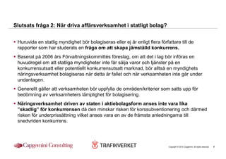 Slutsats fråga 2: När driva affärsverksamhet i statligt bolag?


 Huruvida en statlig myndighet bör bolagiseras eller ej är enligt flera författare till de
 rapporter som har studerats en fråga om att skapa jämställd konkurrens.
 Baserat på 2006 års Förvaltningskommittés föreslag, om att det i lag bör införas en
 huvudregel om att statliga myndigheter inte får sälja varor och tjänster på en
 konkurrensutsatt eller potentiellt konkurrensutsatt marknad, bör alltså en myndighets
 näringsverksamhet bolagiseras när detta är fallet och när verksamheten inte går under
 undantagen.
 Generellt gäller att verksamheten bör uppfylla de områden/kriterier som satts upp för
 bedömning av verksamheters lämplighet för bolagisering.
 Näringsverksamhet driven av staten i aktiebolagsform anses inte vara lika
 ”skadlig” för konkurrensen då den minskar risken för korssubventionering och därmed
 risken för underprissättning vilket anses vara en av de främsta anledningarna till
 snedvriden konkurrens.




                                                                             Copyright © 2010 Capgemini. All rights reserved.   6
 