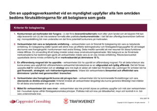 Om en uppdragsverksamhet vid en myndighet uppfyller alla fem områden
bedöms förutsättningarna för att bolagisera som goda

  Kriterier för bolagisering

  1. Konkurrensen på marknaden bör fungera - (i) det finns leverantörsalternativ inom eller utom landet och att köparen fritt kan
     välja leverantör och (ii) det inte existerar formella eller praktiska konkurrenshinder. I det fall den offentliga leverantören befinner
     sig i monopolställning bör man undersöka om det finns potentiell konkurrens på marknaden.

  2. Verksamheten bör vara av betydande omfattning – verksamheten som är föremål för bolagisering bör vara av betydande
     omfattning. En bolagisering ställer typiskt sett större krav på effektiv ledningsstruktur och företagsledningsuppgifter för att bolaget
     ska kunna vara framgångsrikt i konkurrensen med andra företag. Detta medför sannolikt att mer resurser för dessa funktioner
     måste tillföras. En omvandling till ett bolag innebär också vissa omstruktureringskostnader. Mot bakgrund av de förväntade
     merkostnaderna har bedömningen gjorts att verksamheten måste vara av en viss minsta omfattning. Riksrevisionsverket
     uppskattade denna minsta omfattning till en marknadsandel på åtminstone 10 %.

  3. En affärsmässig mognad bör ha uppnåtts - verksamheten bör ha uppnått en affärsmässig mognad. För att detta kriterium ska
     kunna anses vara uppfyllt bör utförarenhetens verksamhet kännetecknas av en välgrundad och tydlig affärsidé. Det bör finnas
     uppsatta mål för verksamheten och en strategi vars inre logik är sådan att målet kan förväntas nås. Ledningen för enheten bör ha
     god finansiell-, strategisk- och riskhanteringskompetens. Vidare bör verksamhetens lönsamhet och effektivitet vara
     åtminstone i paritet med genomsnittet i branschen.

  4. Verksamheten ska framgångsrikt kunna stå på egna ben - verksamheten bör ha kommersiella förutsättningar och vara
     oberoende av direkta anslagsmedel. Kriteriet innebär att verksamheten långsiktigt ska kunna generera tillräckligt med intäkter
     för att täcka sina kostnader och ge en viss vinst.

  5. Målet för verksamheten bör vara vinst – verksamheten ska inte primärt styras av politiska uppgifter och mål utan verksamheten
     bör i huvudsak styras utifrån företagsekonomiska principer. Politiska mål och krav på rättssäkerhet, insyn och kontroll m.m. bör
     vara underordnade krav.
                                                                                                                                                     SOU 2007:78

                                                                                                               Copyright © 2010 Capgemini. All rights reserved.   7
 