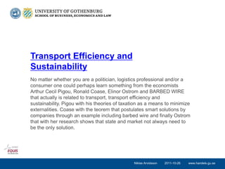 Transport Efficiency and
Sustainability
No matter whether you are a politician, logistics professional and/or a
consumer one could perhaps learn something from the economists
Arthur Cecil Pigou, Ronald Coase, Elinor Ostrom and BARBED WIRE
that actually is related to transport, transport efficiency and
sustainability. Pigou with his theories of taxation as a means to minimize
externalities. Coase with the teorem that postulates smart solutions by
companies through an example including barbed wire and finally Ostrom
that with her research shows that state and market not always need to
be the only solution.




                                                Niklas Arvidsson   2011-10-26   www.handels.gu.se
 