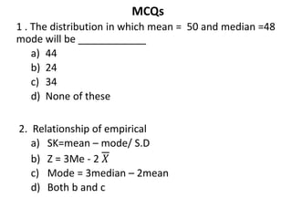 MCQs
1 . The distribution in which mean = 50 and median =48
mode will be ____________
a) 44
b) 24
c) 34
d) None of these
2. Relationship of empirical
a) SK=mean – mode/ S.D
b) Z = 3Me - 2 𝑋
c) Mode = 3median – 2mean
d) Both b and c
 