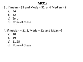 MCQs
3 . If mean = 35 and Mode = 32 and Median = ?
a) 34
b) 32
c) Zero
d) None of these
4. If median = 21.5, Mode = 22 and Mean =?
a) 20
b) 19
c) 21.25
d) None of these
 