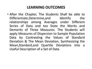 LEARNING OUTCOMES
• After the Chapter, The Students Shall be able to
Differentiate,Determine,and Identify the
relationships among Averages under Different
Series of Data and too State the Merits and
Demerits of Three Measures. The Students will
apply Measures of Dispersion to Sample Population
Data by Contrasting the Values of Standard
Deviation & The Mean Deviation, Synthesizing the
Mean,Standard,and Quartile Deviations into a
Useful Description of a Set of Data
 