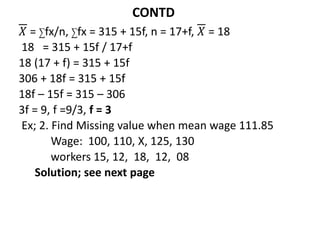 CONTD
𝑋 = ∑fx/n, ∑fx = 315 + 15f, n = 17+f, 𝑋 = 18
18 = 315 + 15f / 17+f
18 (17 + f) = 315 + 15f
306 + 18f = 315 + 15f
18f – 15f = 315 – 306
3f = 9, f =9/3, f = 3
Ex; 2. Find Missing value when mean wage 111.85
Wage: 100, 110, X, 125, 130
workers 15, 12, 18, 12, 08
Solution; see next page
 