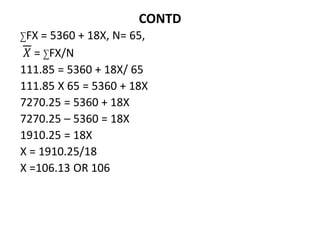 CONTD
∑FX = 5360 + 18X, N= 65,
𝑋 = ∑FX/N
111.85 = 5360 + 18X/ 65
111.85 X 65 = 5360 + 18X
7270.25 = 5360 + 18X
7270.25 – 5360 = 18X
1910.25 = 18X
X = 1910.25/18
X =106.13 OR 106
 