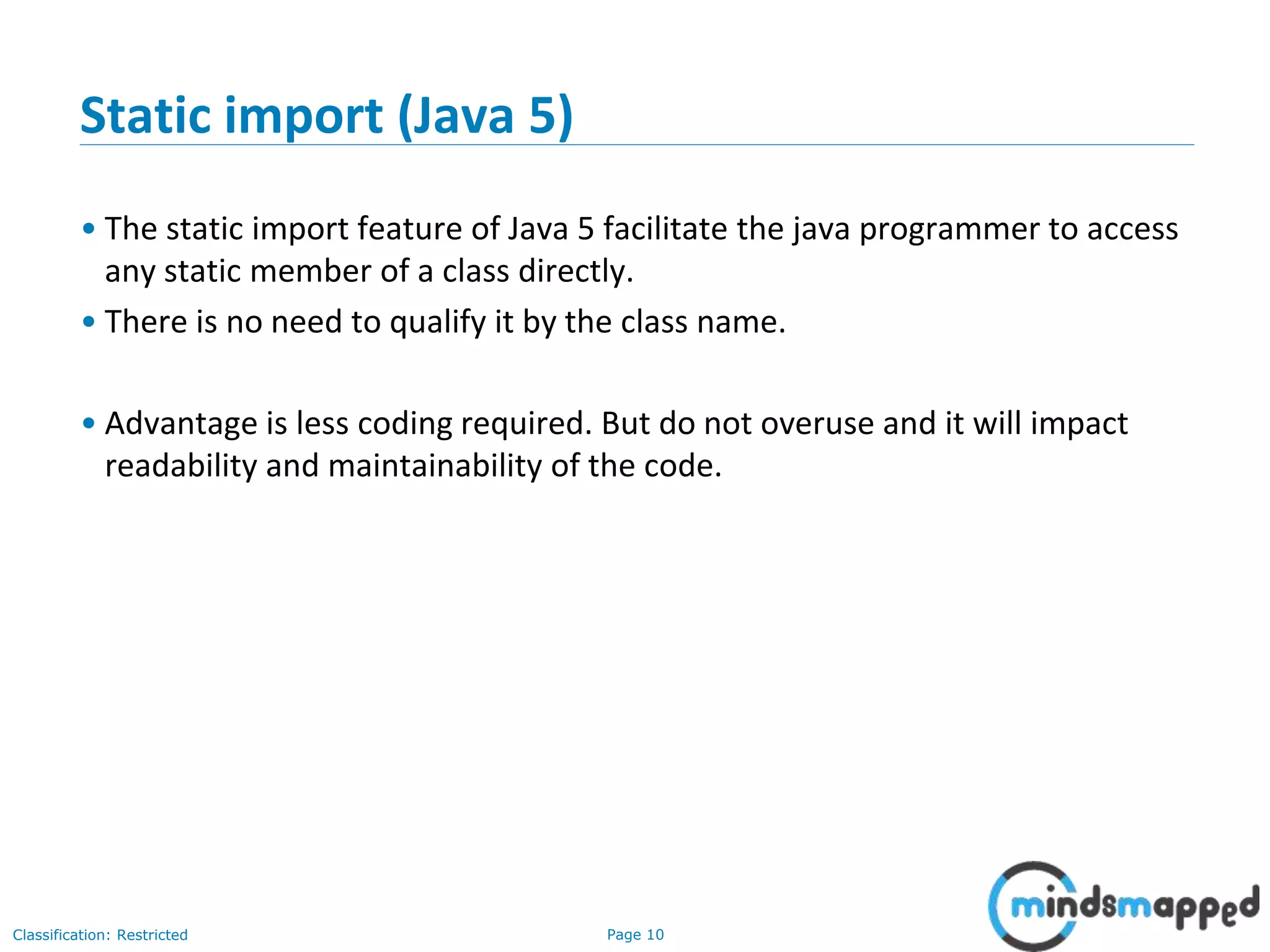 Page 10Classification: Restricted
Static import (Java 5)
• The static import feature of Java 5 facilitate the java programmer to access
any static member of a class directly.
• There is no need to qualify it by the class name.
• Advantage is less coding required. But do not overuse and it will impact
readability and maintainability of the code.
 