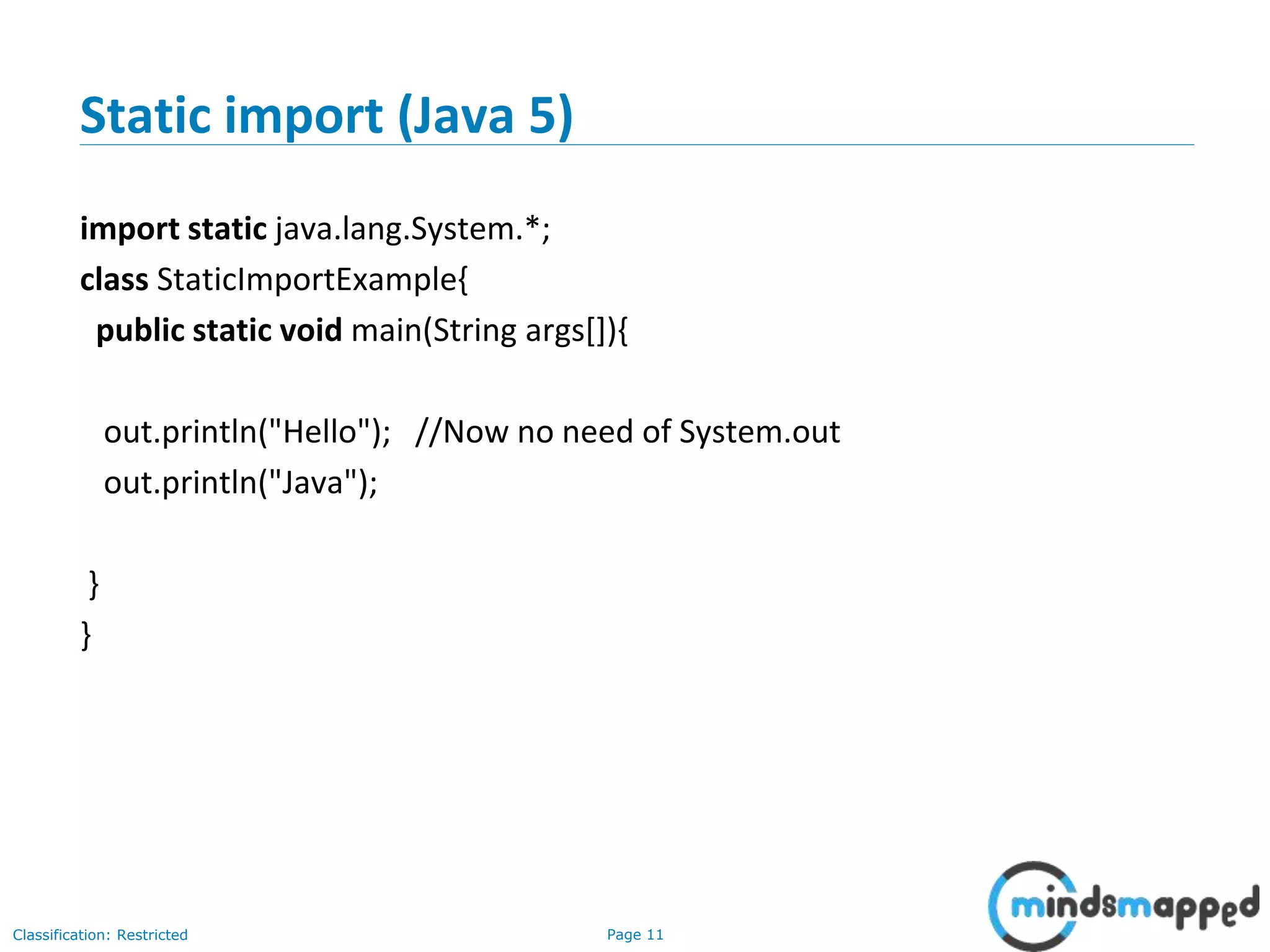 Page 11Classification: Restricted
Static import (Java 5)
import static java.lang.System.*;
class StaticImportExample{
public static void main(String args[]){
out.println("Hello"); //Now no need of System.out
out.println("Java");
}
}
 