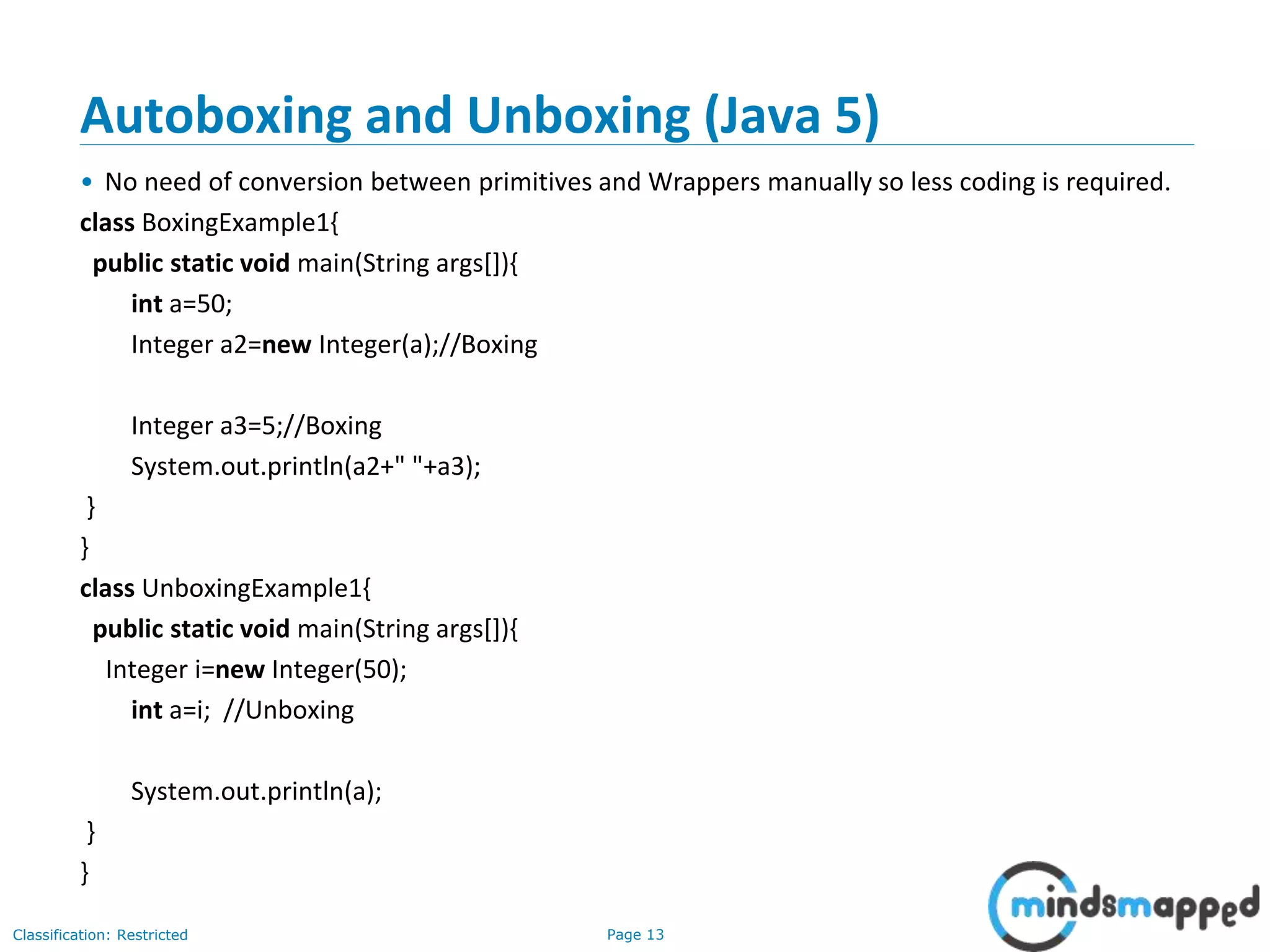 Page 13Classification: Restricted
Autoboxing and Unboxing (Java 5)
• No need of conversion between primitives and Wrappers manually so less coding is required.
class BoxingExample1{
public static void main(String args[]){
int a=50;
Integer a2=new Integer(a);//Boxing
Integer a3=5;//Boxing
System.out.println(a2+" "+a3);
}
}
class UnboxingExample1{
public static void main(String args[]){
Integer i=new Integer(50);
int a=i; //Unboxing
System.out.println(a);
}
}
 