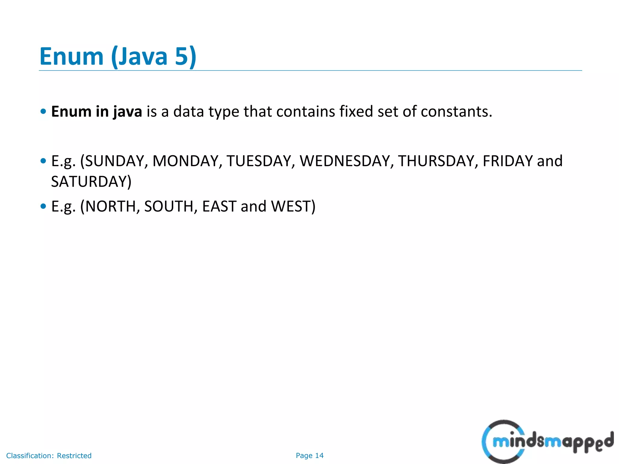 Page 14Classification: Restricted
Enum (Java 5)
• Enum in java is a data type that contains fixed set of constants.
• E.g. (SUNDAY, MONDAY, TUESDAY, WEDNESDAY, THURSDAY, FRIDAY and
SATURDAY)
• E.g. (NORTH, SOUTH, EAST and WEST)
 
