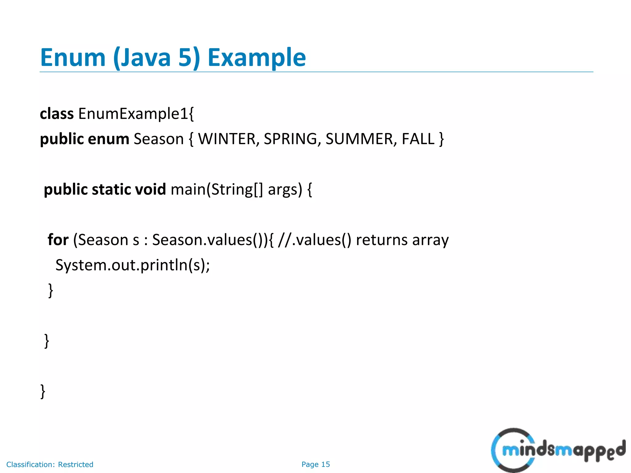 Page 15Classification: Restricted
Enum (Java 5) Example
class EnumExample1{
public enum Season { WINTER, SPRING, SUMMER, FALL }
public static void main(String[] args) {
for (Season s : Season.values()){ //.values() returns array
System.out.println(s);
}
}
}
 