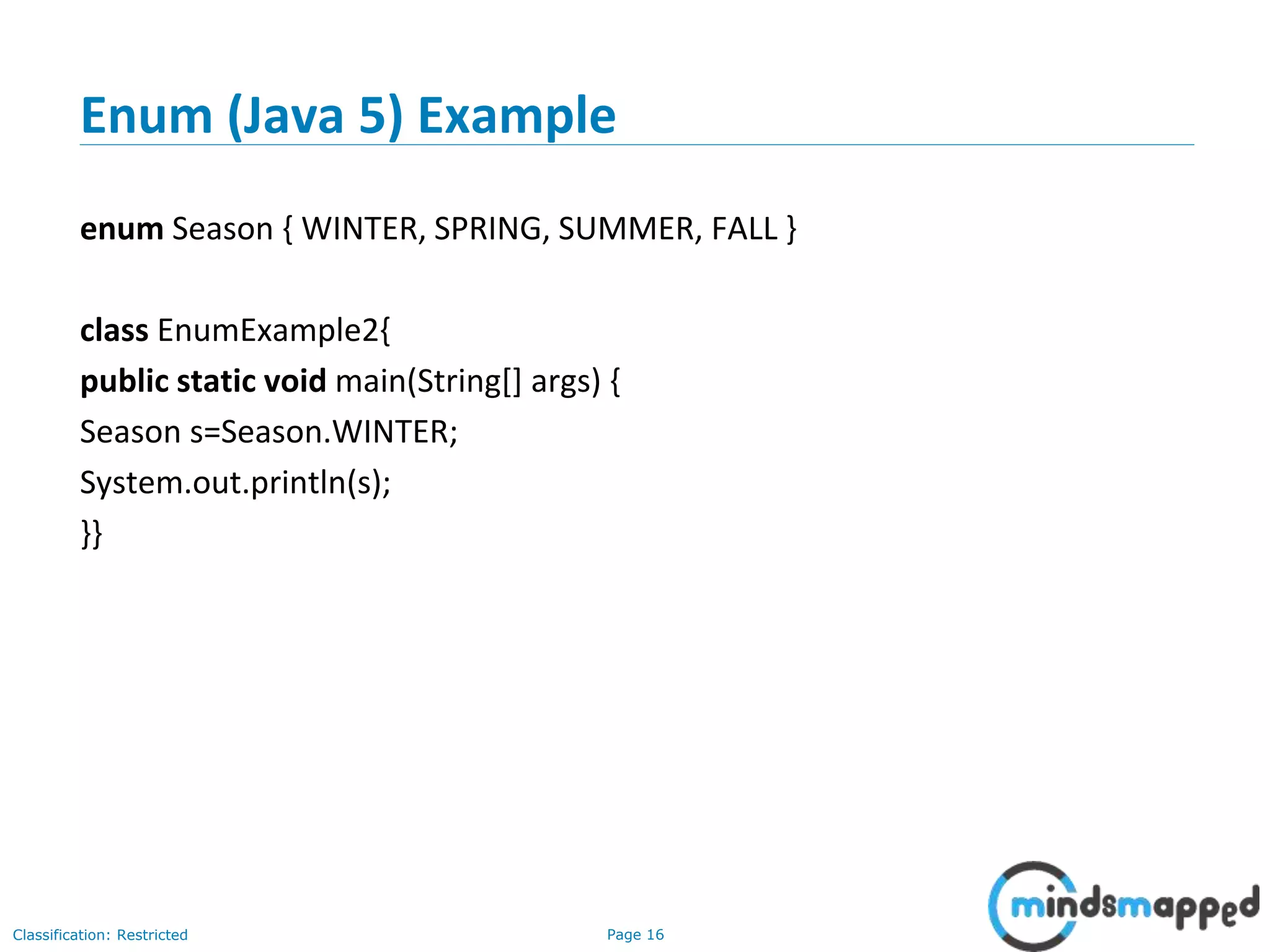 Page 16Classification: Restricted
Enum (Java 5) Example
enum Season { WINTER, SPRING, SUMMER, FALL }
class EnumExample2{
public static void main(String[] args) {
Season s=Season.WINTER;
System.out.println(s);
}}
 