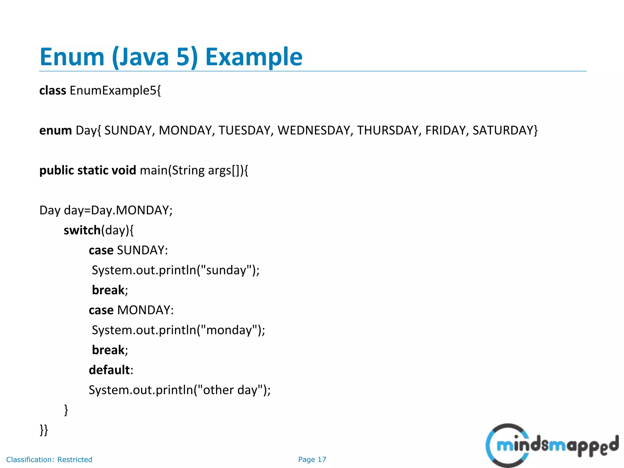 Page 17Classification: Restricted
Enum (Java 5) Example
class EnumExample5{
enum Day{ SUNDAY, MONDAY, TUESDAY, WEDNESDAY, THURSDAY, FRIDAY, SATURDAY}
public static void main(String args[]){
Day day=Day.MONDAY;
switch(day){
case SUNDAY:
System.out.println("sunday");
break;
case MONDAY:
System.out.println("monday");
break;
default:
System.out.println("other day");
}
}}
 