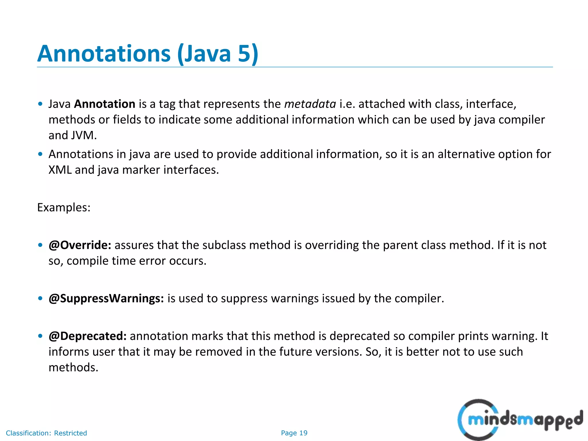 Page 19Classification: Restricted
Annotations (Java 5)
• Java Annotation is a tag that represents the metadata i.e. attached with class, interface,
methods or fields to indicate some additional information which can be used by java compiler
and JVM.
• Annotations in java are used to provide additional information, so it is an alternative option for
XML and java marker interfaces.
Examples:
• @Override: assures that the subclass method is overriding the parent class method. If it is not
so, compile time error occurs.
• @SuppressWarnings: is used to suppress warnings issued by the compiler.
• @Deprecated: annotation marks that this method is deprecated so compiler prints warning. It
informs user that it may be removed in the future versions. So, it is better not to use such
methods.
 