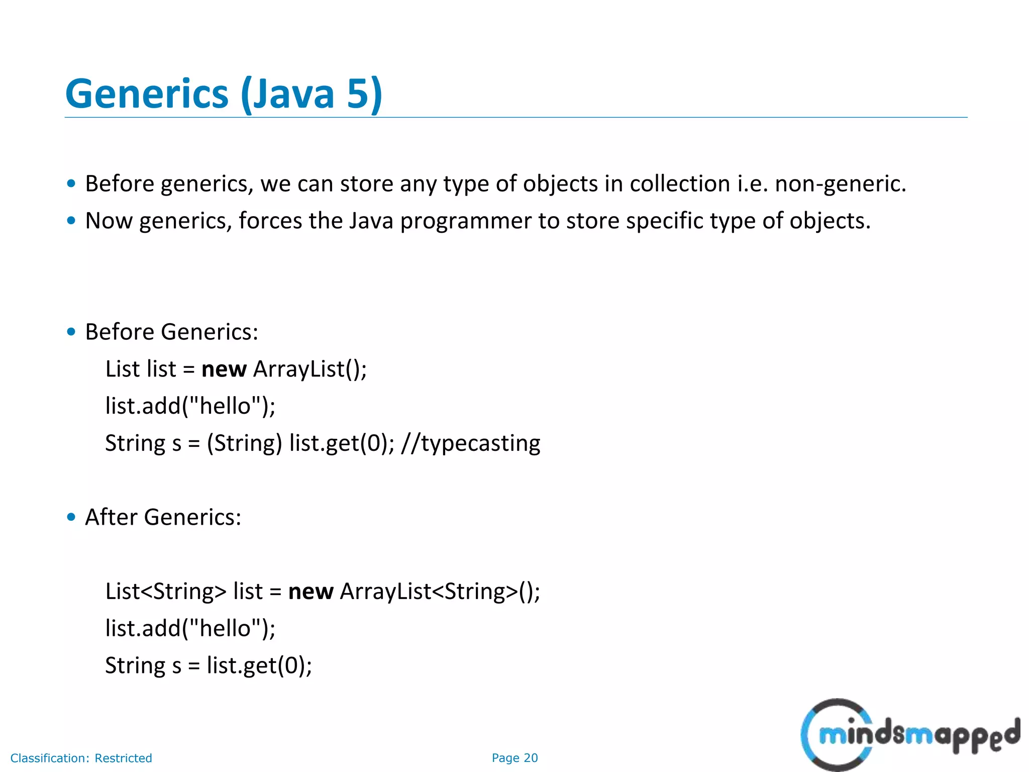 Page 20Classification: Restricted
Generics (Java 5)
• Before generics, we can store any type of objects in collection i.e. non-generic.
• Now generics, forces the Java programmer to store specific type of objects.
• Before Generics:
List list = new ArrayList();
list.add("hello");
String s = (String) list.get(0); //typecasting
• After Generics:
List<String> list = new ArrayList<String>();
list.add("hello");
String s = list.get(0);
 
