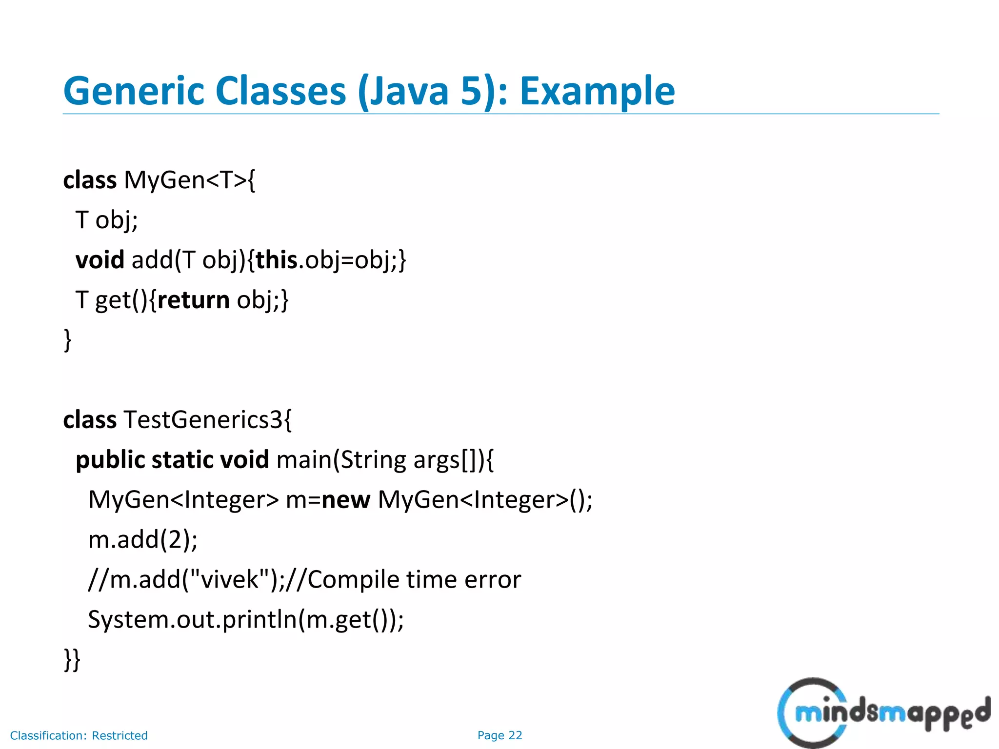 Page 22Classification: Restricted
Generic Classes (Java 5): Example
class MyGen<T>{
T obj;
void add(T obj){this.obj=obj;}
T get(){return obj;}
}
class TestGenerics3{
public static void main(String args[]){
MyGen<Integer> m=new MyGen<Integer>();
m.add(2);
//m.add("vivek");//Compile time error
System.out.println(m.get());
}}
 