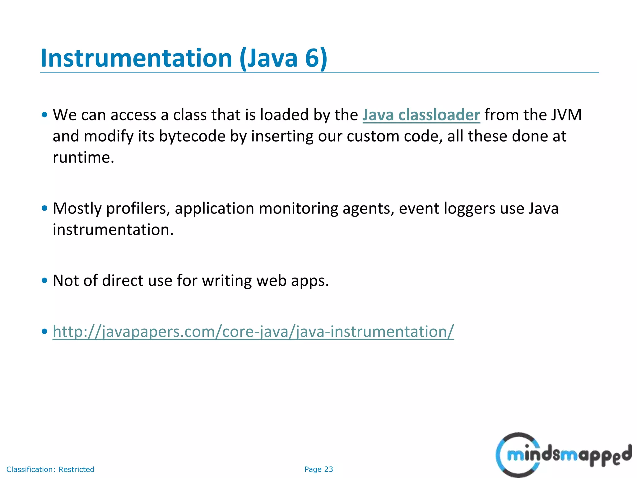 Page 23Classification: Restricted
Instrumentation (Java 6)
• We can access a class that is loaded by the Java classloader from the JVM
and modify its bytecode by inserting our custom code, all these done at
runtime.
• Mostly profilers, application monitoring agents, event loggers use Java
instrumentation.
• Not of direct use for writing web apps.
• http://javapapers.com/core-java/java-instrumentation/
 