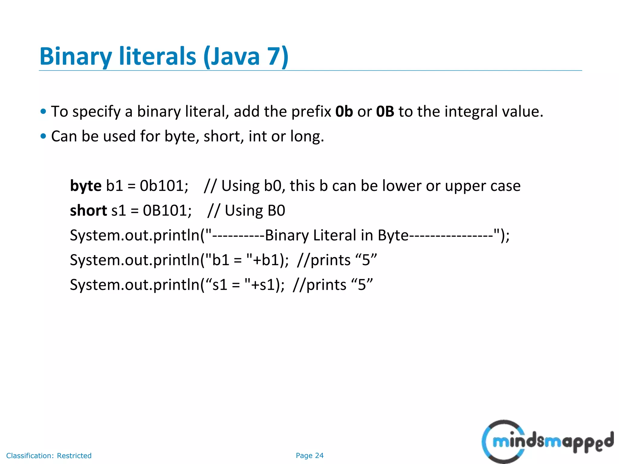 Page 24Classification: Restricted
Binary literals (Java 7)
• To specify a binary literal, add the prefix 0b or 0B to the integral value.
• Can be used for byte, short, int or long.
byte b1 = 0b101; // Using b0, this b can be lower or upper case
short s1 = 0B101; // Using B0
System.out.println("----------Binary Literal in Byte----------------");
System.out.println("b1 = "+b1); //prints “5”
System.out.println(“s1 = "+s1); //prints “5”
 
