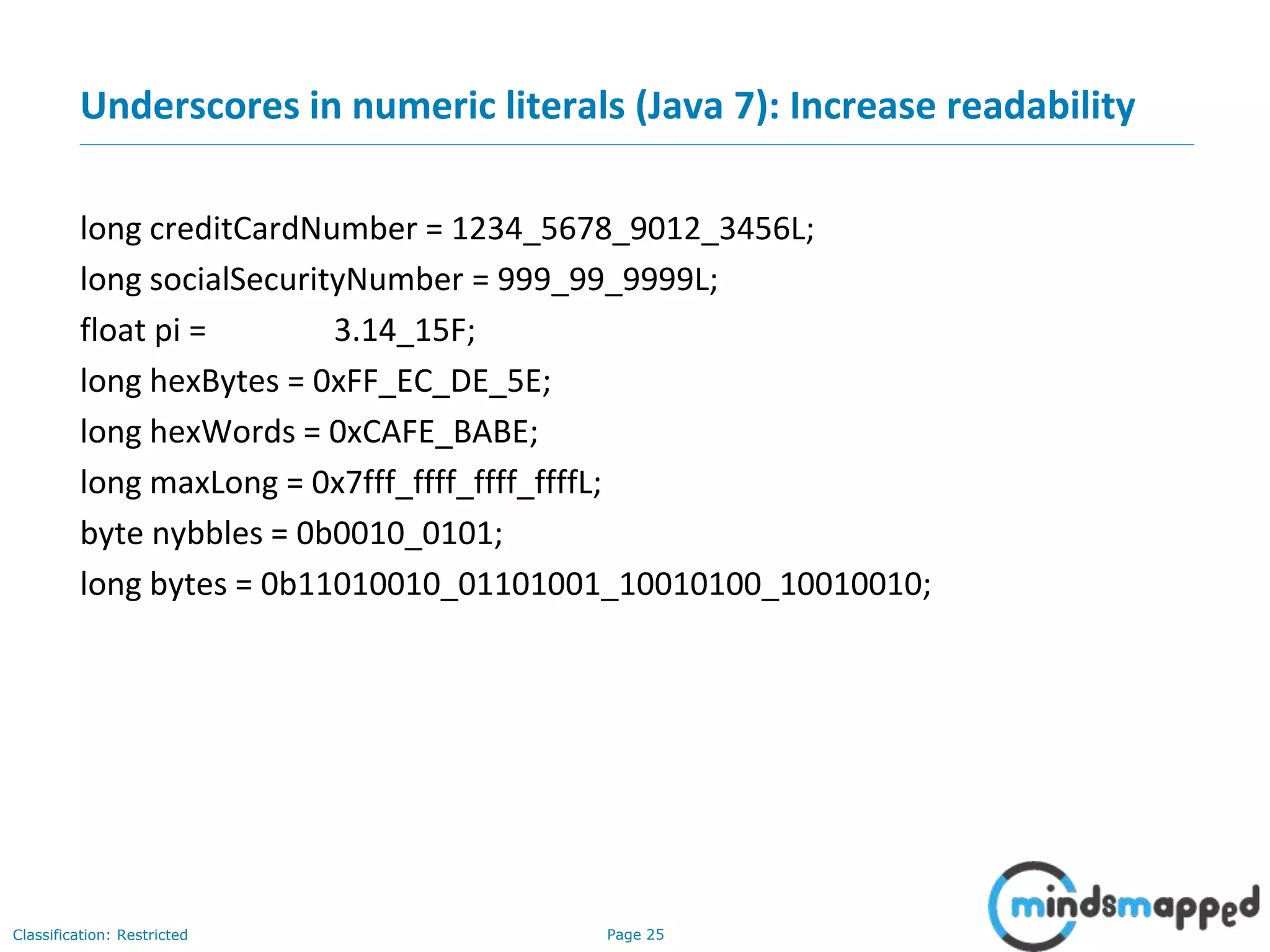 Page 25Classification: Restricted
Underscores in numeric literals (Java 7): Increase readability
long creditCardNumber = 1234_5678_9012_3456L;
long socialSecurityNumber = 999_99_9999L;
float pi = 3.14_15F;
long hexBytes = 0xFF_EC_DE_5E;
long hexWords = 0xCAFE_BABE;
long maxLong = 0x7fff_ffff_ffff_ffffL;
byte nybbles = 0b0010_0101;
long bytes = 0b11010010_01101001_10010100_10010010;
 