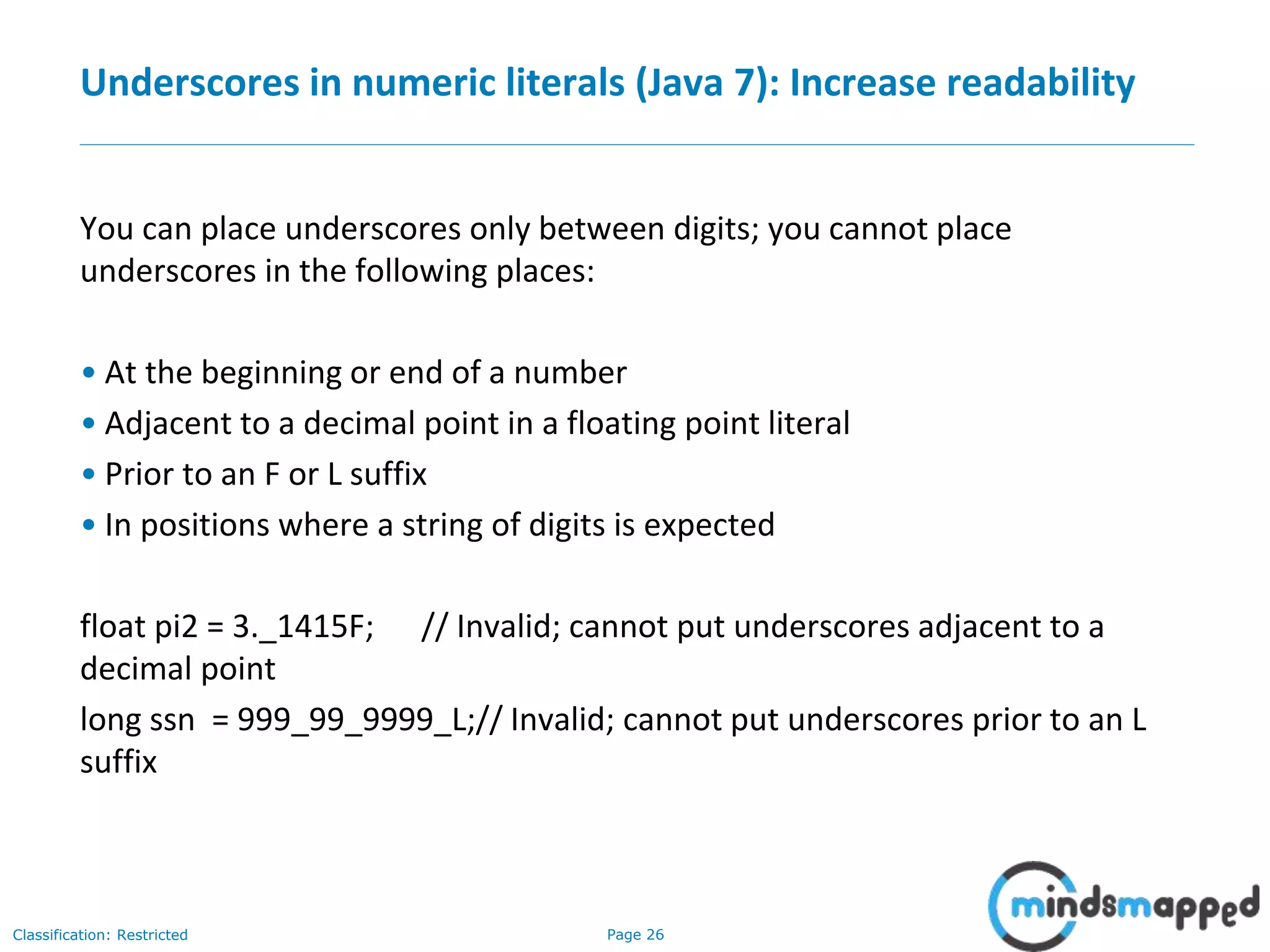 Page 26Classification: Restricted
Underscores in numeric literals (Java 7): Increase readability
You can place underscores only between digits; you cannot place
underscores in the following places:
• At the beginning or end of a number
• Adjacent to a decimal point in a floating point literal
• Prior to an F or L suffix
• In positions where a string of digits is expected
float pi2 = 3._1415F; // Invalid; cannot put underscores adjacent to a
decimal point
long ssn = 999_99_9999_L;// Invalid; cannot put underscores prior to an L
suffix
 
