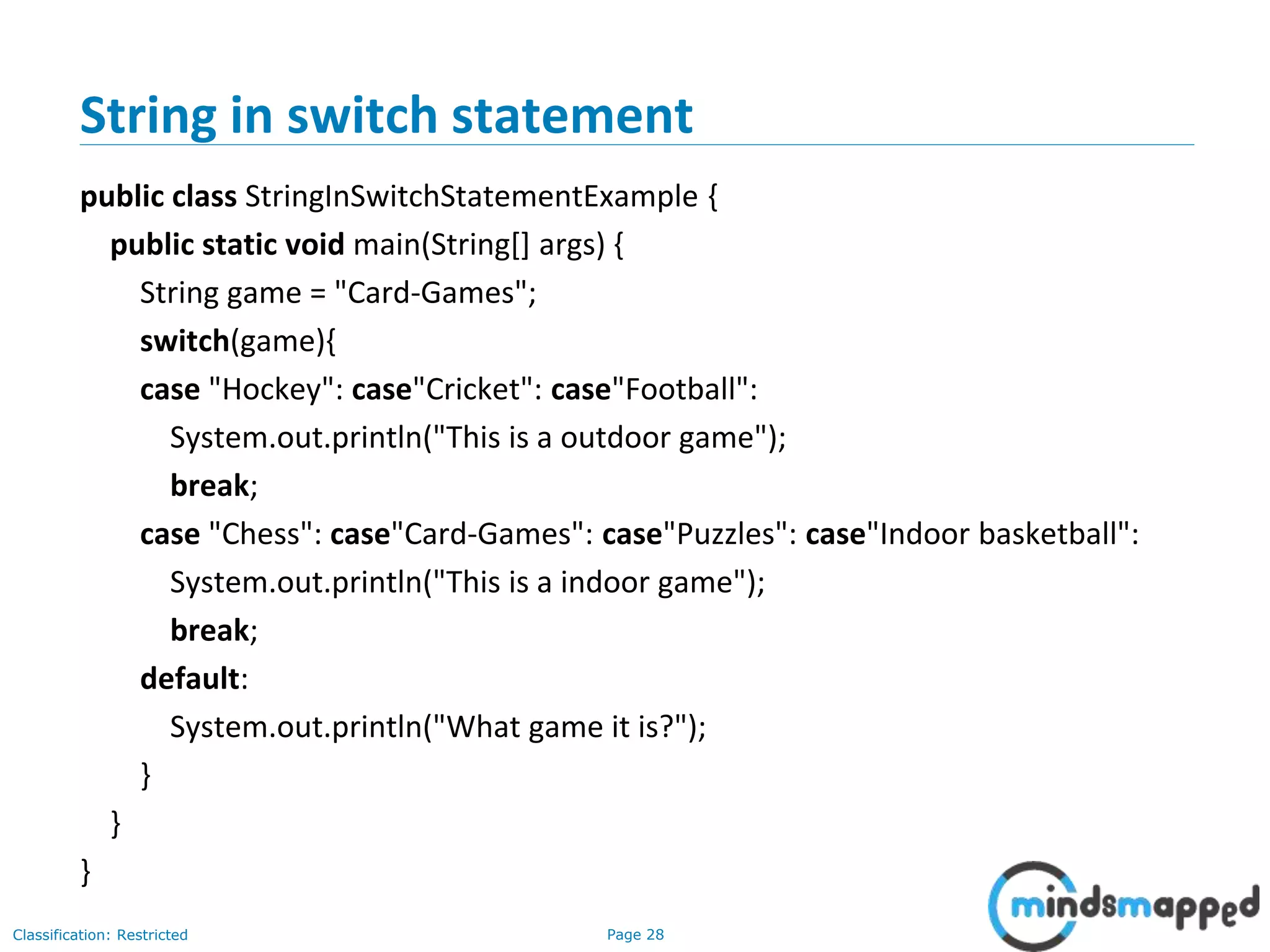 Page 28Classification: Restricted
String in switch statement
public class StringInSwitchStatementExample {
public static void main(String[] args) {
String game = "Card-Games";
switch(game){
case "Hockey": case"Cricket": case"Football":
System.out.println("This is a outdoor game");
break;
case "Chess": case"Card-Games": case"Puzzles": case"Indoor basketball":
System.out.println("This is a indoor game");
break;
default:
System.out.println("What game it is?");
}
}
}
 