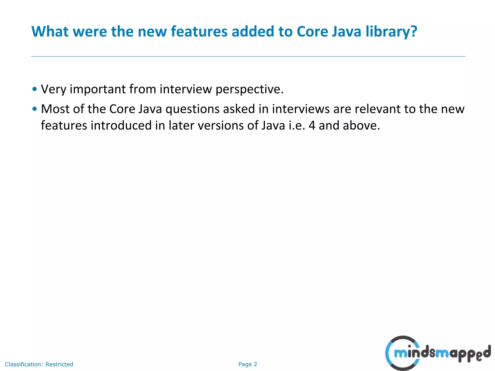 Page 2Classification: Restricted
What were the new features added to Core Java library?
• Very important from interview perspective.
• Most of the Core Java questions asked in interviews are relevant to the new
features introduced in later versions of Java i.e. 4 and above.
 