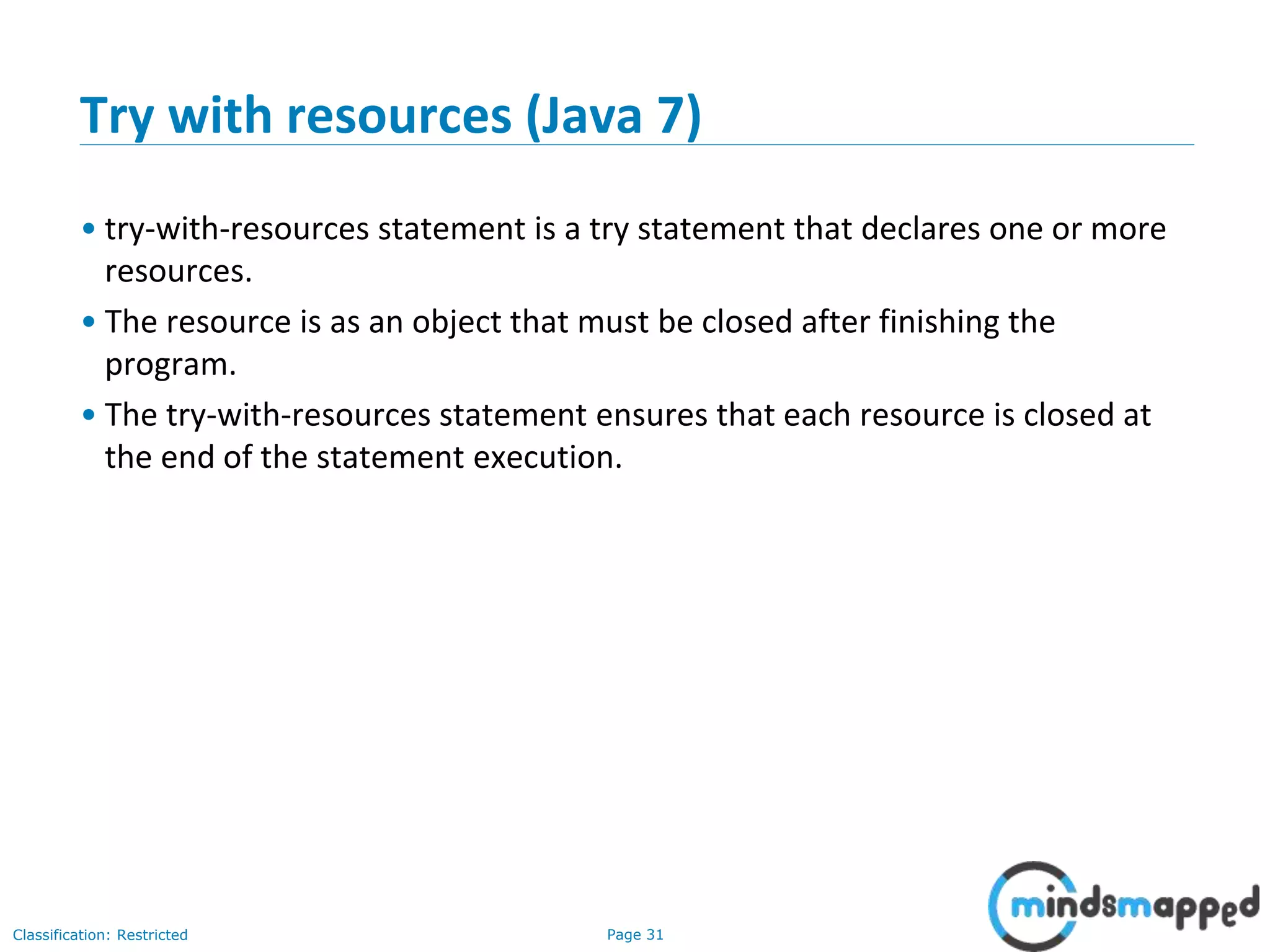 Page 31Classification: Restricted
Try with resources (Java 7)
• try-with-resources statement is a try statement that declares one or more
resources.
• The resource is as an object that must be closed after finishing the
program.
• The try-with-resources statement ensures that each resource is closed at
the end of the statement execution.
 