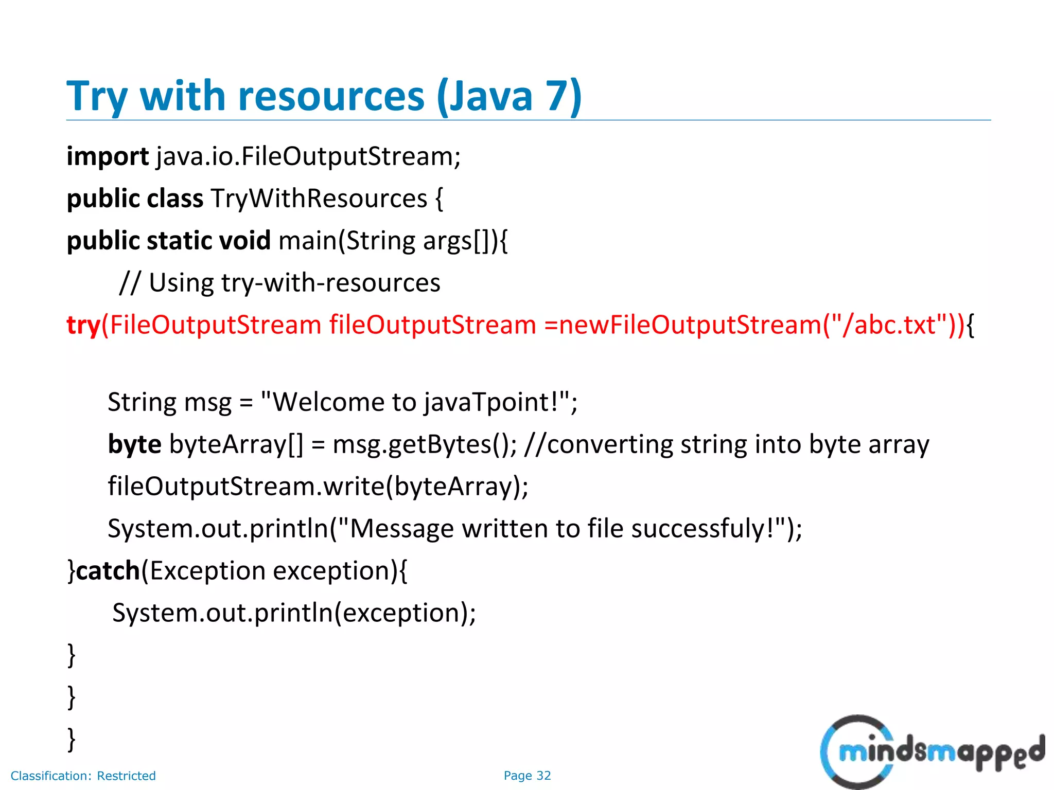 Page 32Classification: Restricted
Try with resources (Java 7)
import java.io.FileOutputStream;
public class TryWithResources {
public static void main(String args[]){
// Using try-with-resources
try(FileOutputStream fileOutputStream =newFileOutputStream("/abc.txt")){
String msg = "Welcome to javaTpoint!";
byte byteArray[] = msg.getBytes(); //converting string into byte array
fileOutputStream.write(byteArray);
System.out.println("Message written to file successfuly!");
}catch(Exception exception){
System.out.println(exception);
}
}
}
 