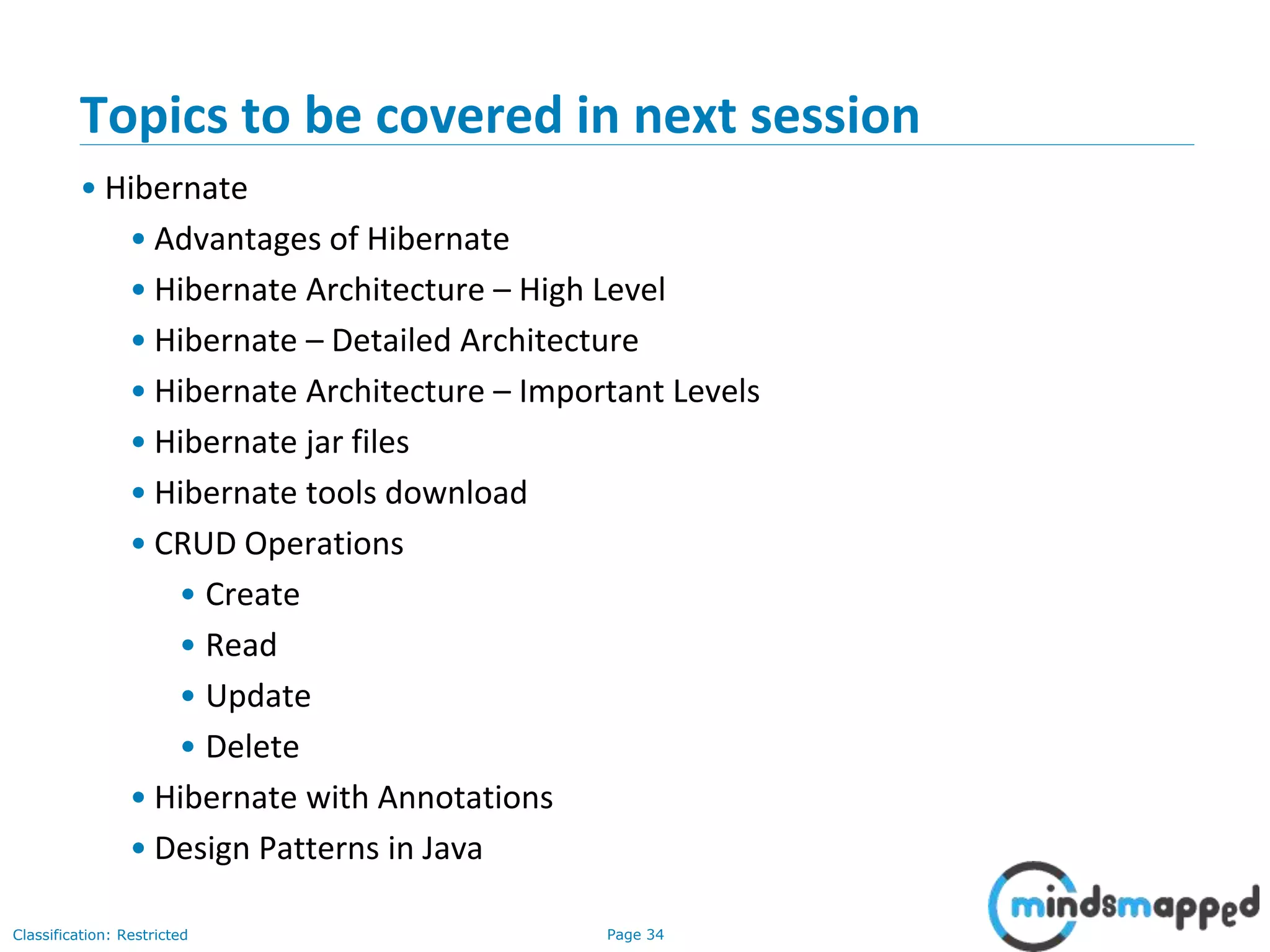 Page 34Classification: Restricted
Topics to be covered in next session
• Hibernate
• Advantages of Hibernate
• Hibernate Architecture – High Level
• Hibernate – Detailed Architecture
• Hibernate Architecture – Important Levels
• Hibernate jar files
• Hibernate tools download
• CRUD Operations
• Create
• Read
• Update
• Delete
• Hibernate with Annotations
• Design Patterns in Java
 