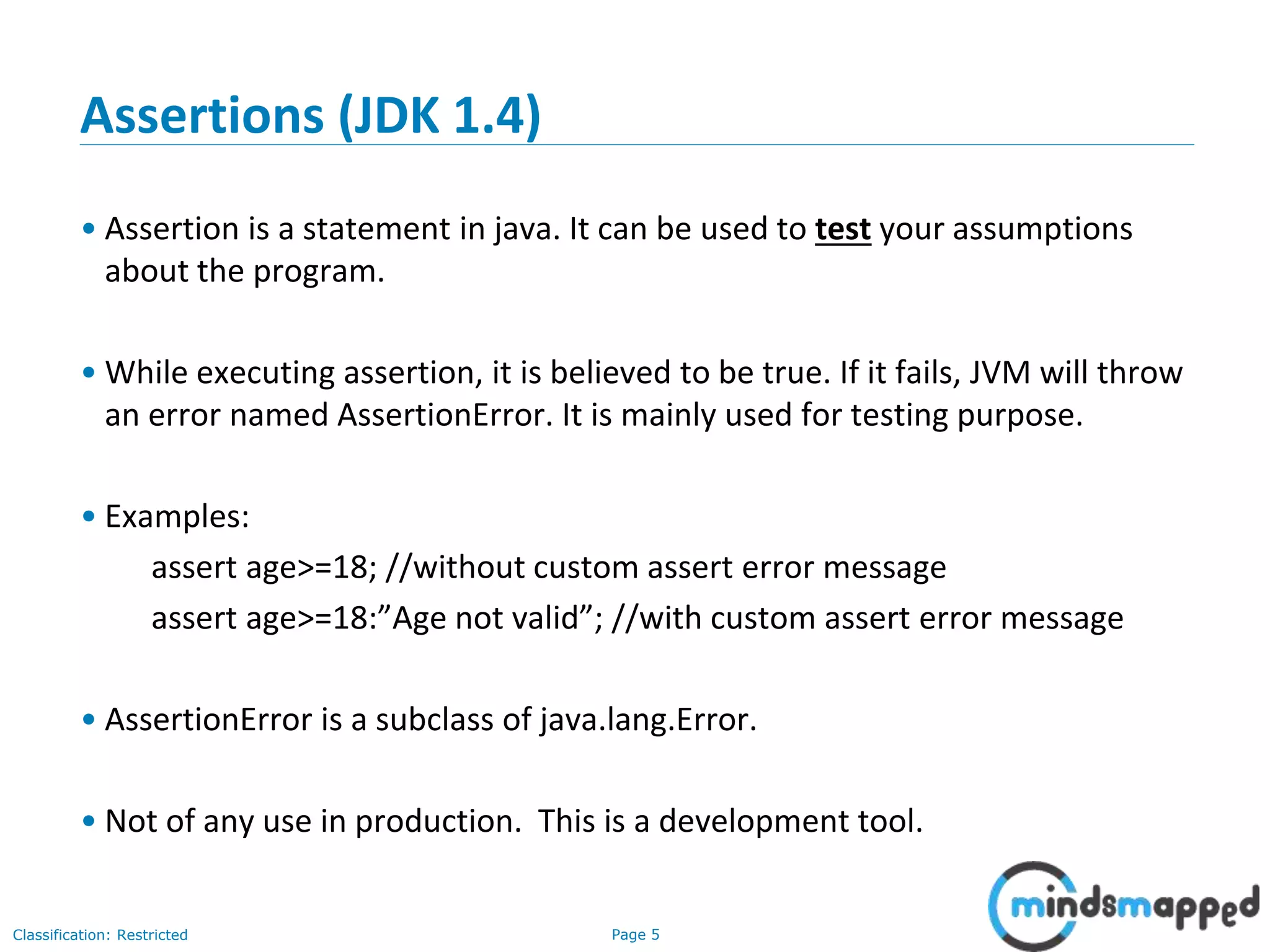 Page 5Classification: Restricted
Assertions (JDK 1.4)
• Assertion is a statement in java. It can be used to test your assumptions
about the program.
• While executing assertion, it is believed to be true. If it fails, JVM will throw
an error named AssertionError. It is mainly used for testing purpose.
• Examples:
assert age>=18; //without custom assert error message
assert age>=18:”Age not valid”; //with custom assert error message
• AssertionError is a subclass of java.lang.Error.
• Not of any use in production. This is a development tool.
 