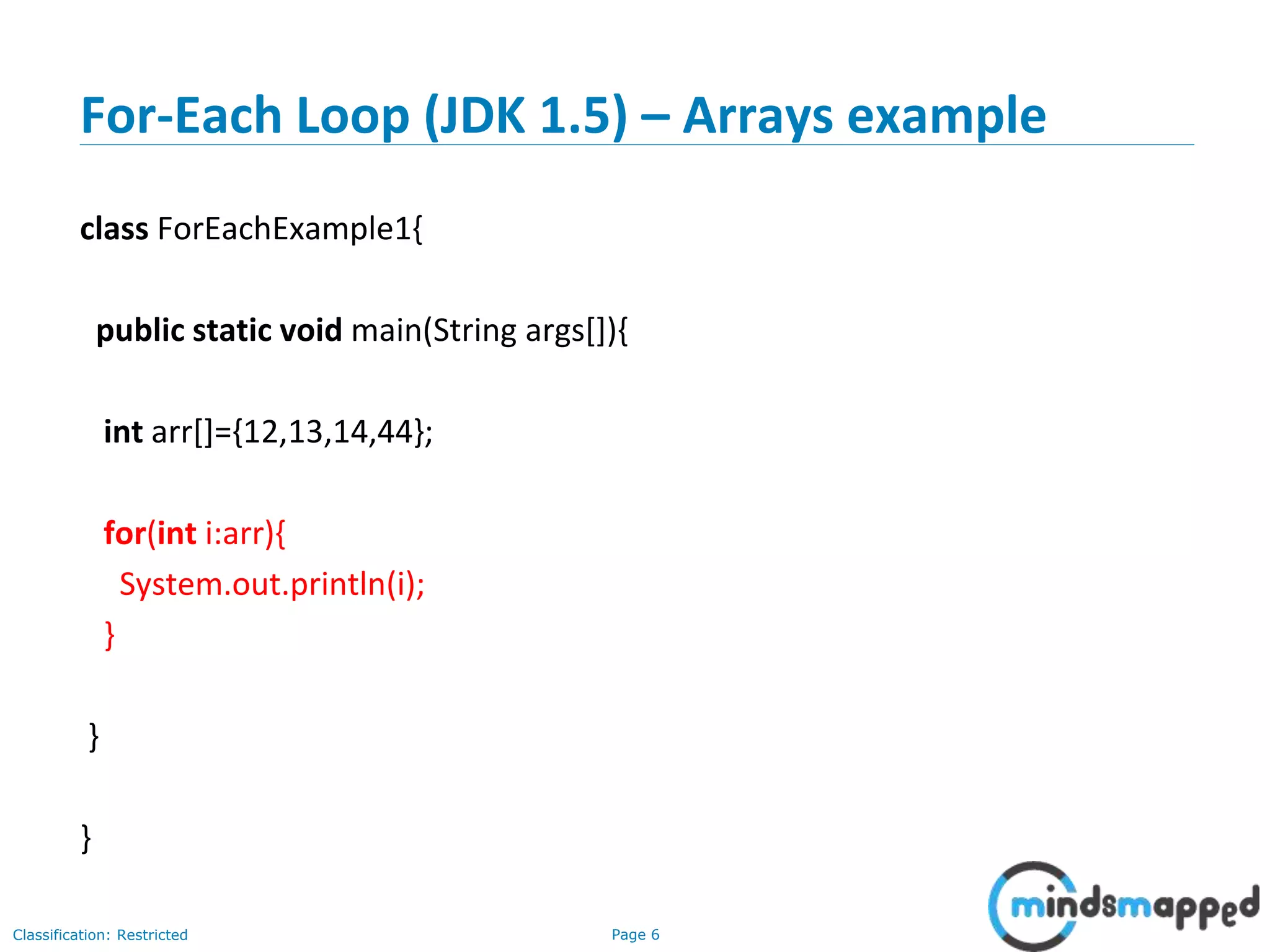 Page 6Classification: Restricted
For-Each Loop (JDK 1.5) – Arrays example
class ForEachExample1{
public static void main(String args[]){
int arr[]={12,13,14,44};
for(int i:arr){
System.out.println(i);
}
}
}
 