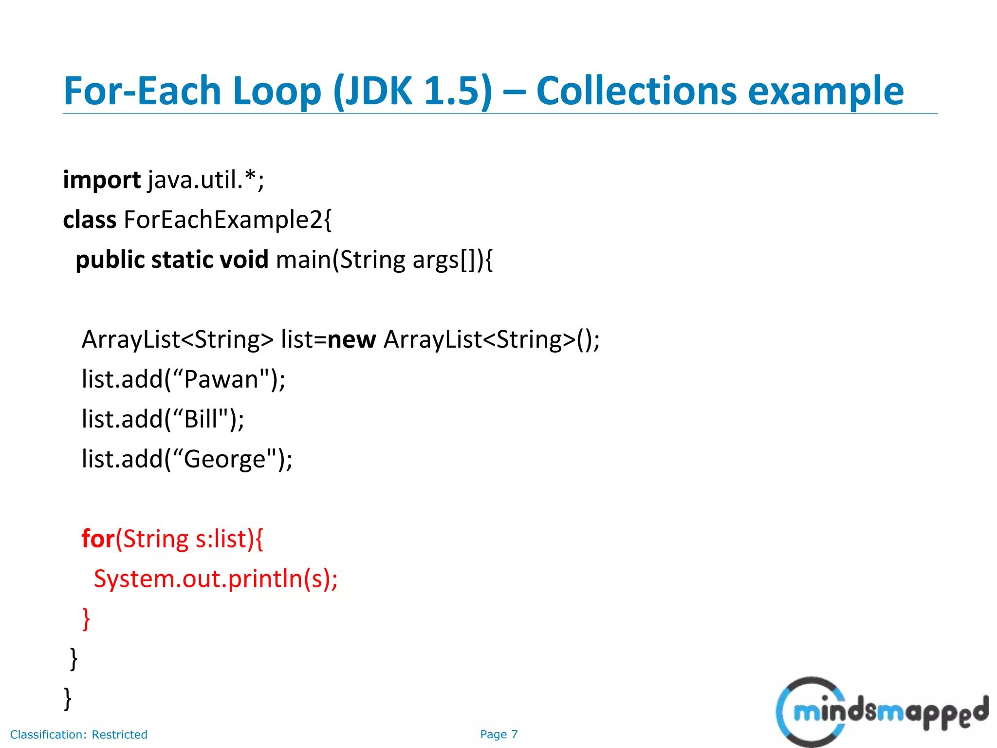 Page 7Classification: Restricted
For-Each Loop (JDK 1.5) – Collections example
import java.util.*;
class ForEachExample2{
public static void main(String args[]){
ArrayList<String> list=new ArrayList<String>();
list.add(“Pawan");
list.add(“Bill");
list.add(“George");
for(String s:list){
System.out.println(s);
}
}
}
 