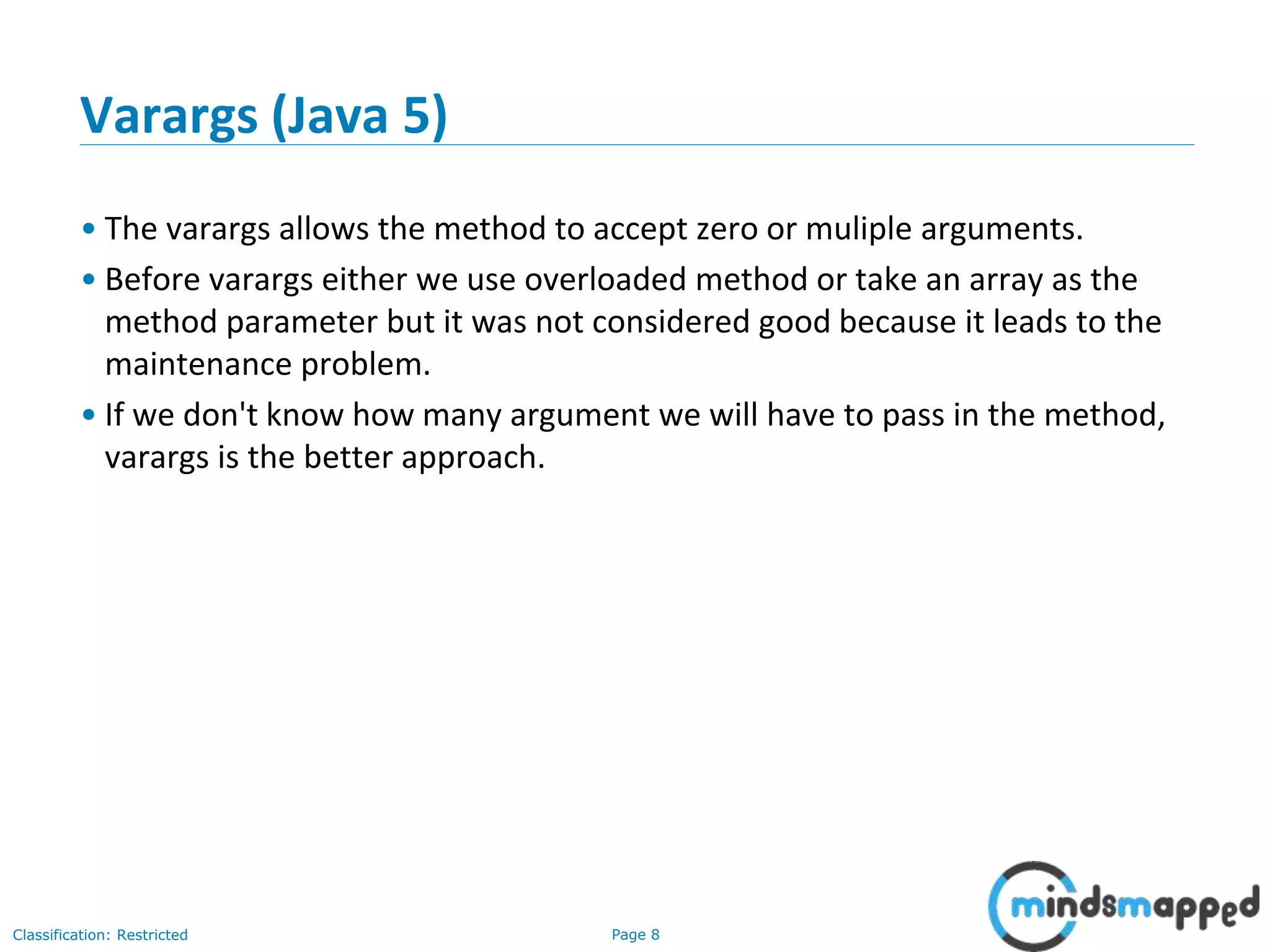 Page 8Classification: Restricted
Varargs (Java 5)
• The varargs allows the method to accept zero or muliple arguments.
• Before varargs either we use overloaded method or take an array as the
method parameter but it was not considered good because it leads to the
maintenance problem.
• If we don't know how many argument we will have to pass in the method,
varargs is the better approach.
 