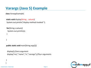 Page 9Classification: Restricted
Varargs (Java 5) Example
class VarargsExample{
static void display(String... values){
System.out.println("display method invoked ");
for(String s:values){
System.out.println(s);
}
}
public static void main(String args[]){
display();//zero argument
display("my","name","is","varargs");//four arguments
}
}
 