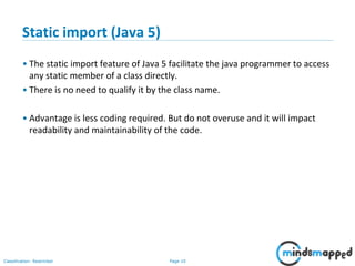 Page 10Classification: Restricted
Static import (Java 5)
• The static import feature of Java 5 facilitate the java programmer to access
any static member of a class directly.
• There is no need to qualify it by the class name.
• Advantage is less coding required. But do not overuse and it will impact
readability and maintainability of the code.
 