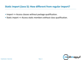 Page 12Classification: Restricted
Static import (Java 5): How different from regular import?
• Import => Access classes without package qualification.
• Static import => Access static members without class qualification.
 