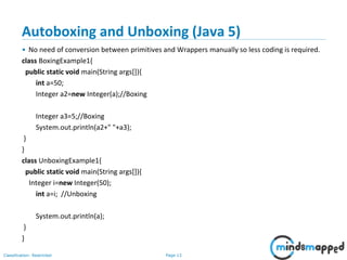 Page 13Classification: Restricted
Autoboxing and Unboxing (Java 5)
• No need of conversion between primitives and Wrappers manually so less coding is required.
class BoxingExample1{
public static void main(String args[]){
int a=50;
Integer a2=new Integer(a);//Boxing
Integer a3=5;//Boxing
System.out.println(a2+" "+a3);
}
}
class UnboxingExample1{
public static void main(String args[]){
Integer i=new Integer(50);
int a=i; //Unboxing
System.out.println(a);
}
}
 