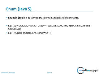 Page 14Classification: Restricted
Enum (Java 5)
• Enum in java is a data type that contains fixed set of constants.
• E.g. (SUNDAY, MONDAY, TUESDAY, WEDNESDAY, THURSDAY, FRIDAY and
SATURDAY)
• E.g. (NORTH, SOUTH, EAST and WEST)
 