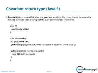 Page 18Classification: Restricted
Covariant return type (Java 5)
• Covariant return, means that when one overrides a method, the return type of the overriding
method is allowed to be a subtype of the overridden method's return type.
class A{
A get(){return this;}
}
class B1 extends A{
B1 get(){return this;}
void message(){System.out.println("welcome to covariant return type");}
public static void main(String args[]){
new B1().get().message();
}
}
 