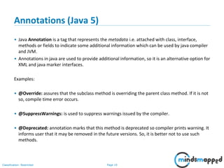 Page 19Classification: Restricted
Annotations (Java 5)
• Java Annotation is a tag that represents the metadata i.e. attached with class, interface,
methods or fields to indicate some additional information which can be used by java compiler
and JVM.
• Annotations in java are used to provide additional information, so it is an alternative option for
XML and java marker interfaces.
Examples:
• @Override: assures that the subclass method is overriding the parent class method. If it is not
so, compile time error occurs.
• @SuppressWarnings: is used to suppress warnings issued by the compiler.
• @Deprecated: annotation marks that this method is deprecated so compiler prints warning. It
informs user that it may be removed in the future versions. So, it is better not to use such
methods.
 