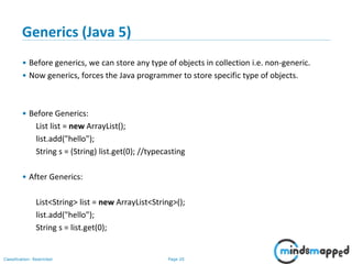 Page 20Classification: Restricted
Generics (Java 5)
• Before generics, we can store any type of objects in collection i.e. non-generic.
• Now generics, forces the Java programmer to store specific type of objects.
• Before Generics:
List list = new ArrayList();
list.add("hello");
String s = (String) list.get(0); //typecasting
• After Generics:
List<String> list = new ArrayList<String>();
list.add("hello");
String s = list.get(0);
 