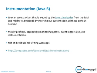 Page 23Classification: Restricted
Instrumentation (Java 6)
• We can access a class that is loaded by the Java classloader from the JVM
and modify its bytecode by inserting our custom code, all these done at
runtime.
• Mostly profilers, application monitoring agents, event loggers use Java
instrumentation.
• Not of direct use for writing web apps.
• http://javapapers.com/core-java/java-instrumentation/
 