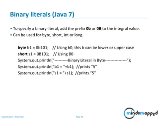 Page 24Classification: Restricted
Binary literals (Java 7)
• To specify a binary literal, add the prefix 0b or 0B to the integral value.
• Can be used for byte, short, int or long.
byte b1 = 0b101; // Using b0, this b can be lower or upper case
short s1 = 0B101; // Using B0
System.out.println("----------Binary Literal in Byte----------------");
System.out.println("b1 = "+b1); //prints “5”
System.out.println(“s1 = "+s1); //prints “5”
 
