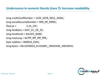 Page 25Classification: Restricted
Underscores in numeric literals (Java 7): Increase readability
long creditCardNumber = 1234_5678_9012_3456L;
long socialSecurityNumber = 999_99_9999L;
float pi = 3.14_15F;
long hexBytes = 0xFF_EC_DE_5E;
long hexWords = 0xCAFE_BABE;
long maxLong = 0x7fff_ffff_ffff_ffffL;
byte nybbles = 0b0010_0101;
long bytes = 0b11010010_01101001_10010100_10010010;
 
